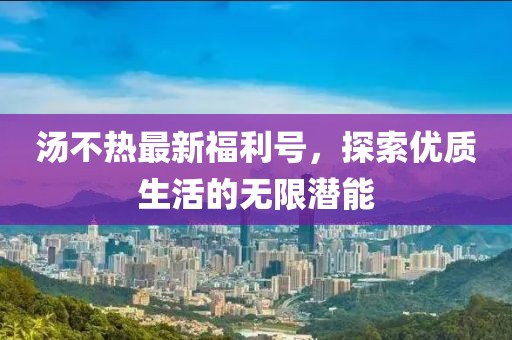 湯不熱最新福利號，探索優(yōu)質(zhì)生活的無限潛能