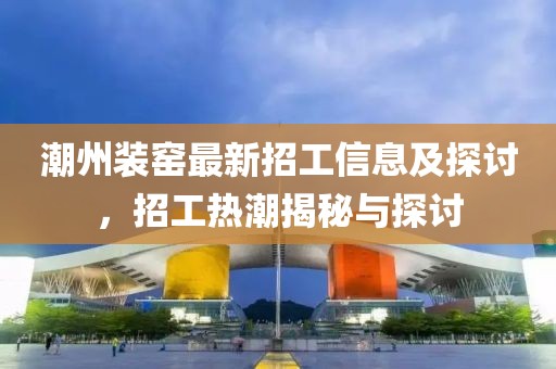 潮州裝窯最新招工信息及探討，招工熱潮揭秘與探討