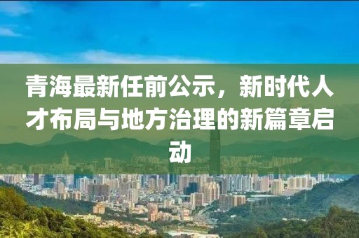 青海最新任前公示，新時(shí)代人才布局與地方治理的新篇章啟動(dòng)