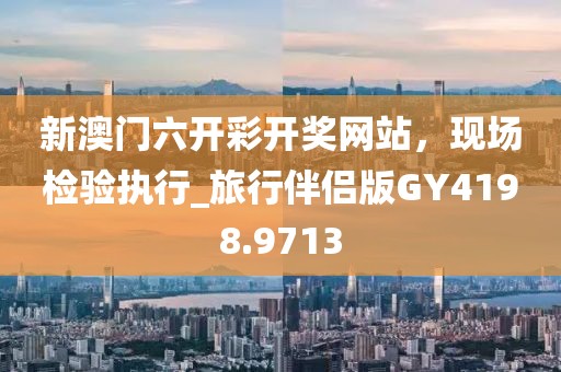 新澳門六開彩開獎(jiǎng)網(wǎng)站，現(xiàn)場(chǎng)檢驗(yàn)執(zhí)行_旅行伴侶版GY4198.9713