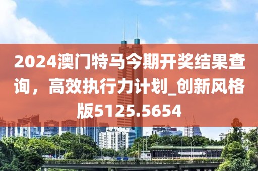 2024澳門特馬今期開獎結(jié)果查詢，高效執(zhí)行力計劃_創(chuàng)新風格版5125.5654