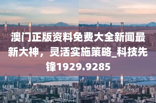 澳門正版資料免費大全新聞最新大神，靈活實施策略_科技先鋒1929.9285