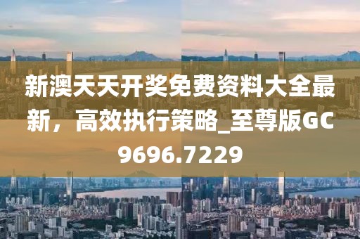 新澳天天開獎免費(fèi)資料大全最新，高效執(zhí)行策略_至尊版GC9696.7229