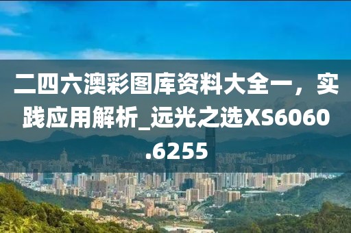 二四六澳彩圖庫資料大全一，實踐應用解析_遠光之選XS6060.6255
