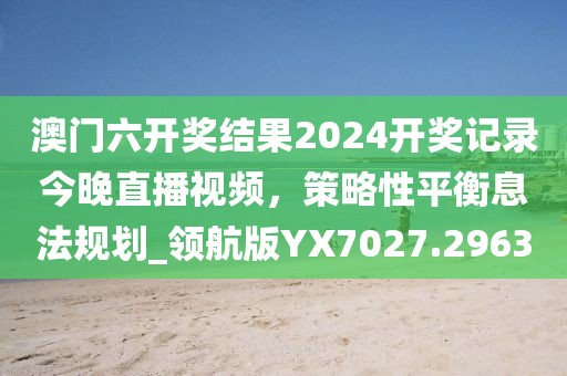 澳門六開獎結果2024開獎記錄今晚直播視頻，策略性平衡息法規(guī)劃_領航版YX7027.2963