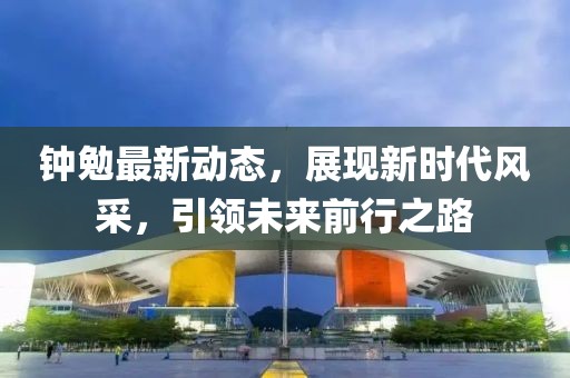 鐘勉最新動態(tài)，展現(xiàn)新時代風(fēng)采，引領(lǐng)未來前行之路