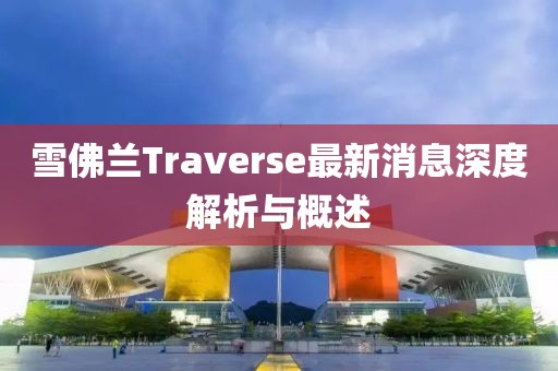 雪佛蘭Traverse最新消息深度解析與概述