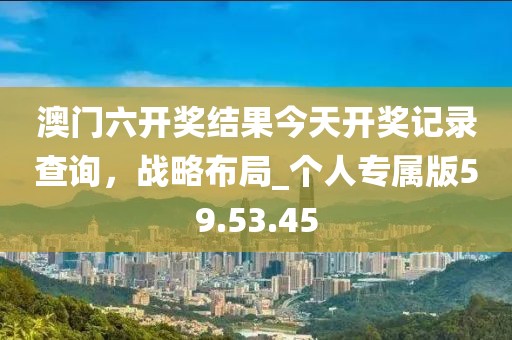 澳門六開獎(jiǎng)結(jié)果今天開獎(jiǎng)記錄查詢，戰(zhàn)略布局_個(gè)人專屬版59.53.45