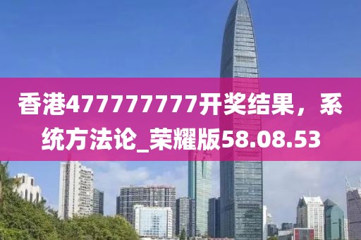 香港477777777開獎結果，系統(tǒng)方法論_榮耀版58.08.53