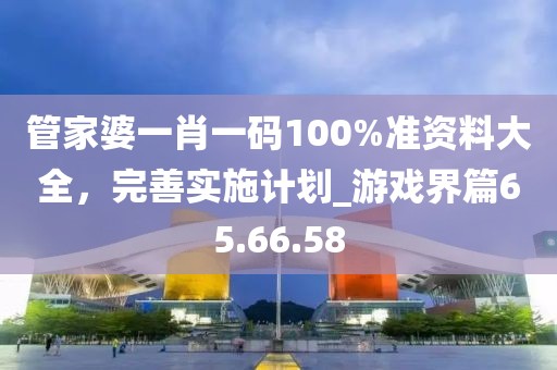 管家婆一肖一碼100%準(zhǔn)資料大全，完善實(shí)施計(jì)劃_游戲界篇65.66.58