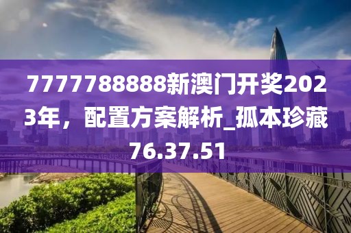 7777788888新澳門開獎2023年，配置方案解析_孤本珍藏76.37.51