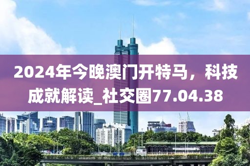 2024年今晚澳門開特馬，科技成就解讀_社交圈77.04.38