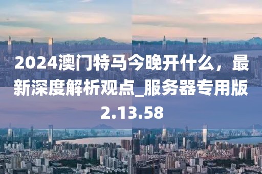 2024澳門特馬今晚開什么，最新深度解析觀點(diǎn)_服務(wù)器專用版2.13.58