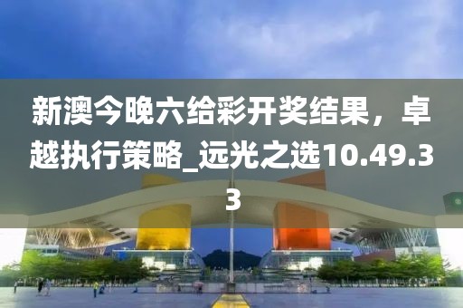 新澳今晚六給彩開獎結(jié)果，卓越執(zhí)行策略_遠光之選10.49.33