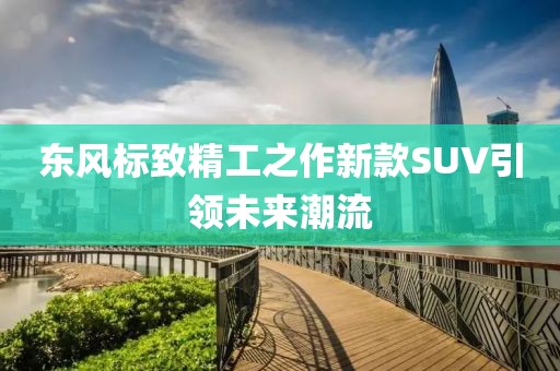 東風標致精工之作新款SUV引領(lǐng)未來潮流