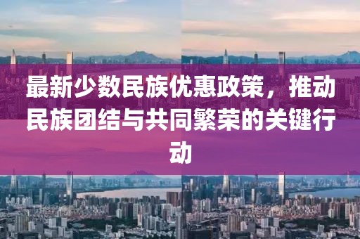 最新少數(shù)民族優(yōu)惠政策，推動民族團結(jié)與共同繁榮的關(guān)鍵行動