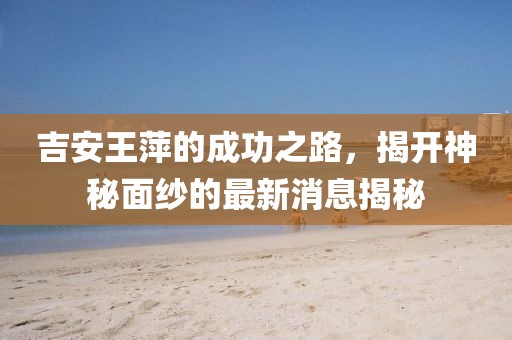 吉安王萍的成功之路，揭開神秘面紗的最新消息揭秘