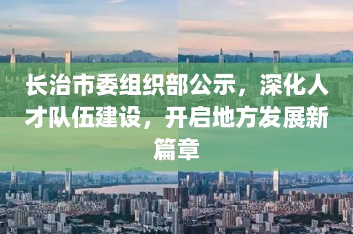 長治市委組織部公示，深化人才隊伍建設，開啟地方發(fā)展新篇章