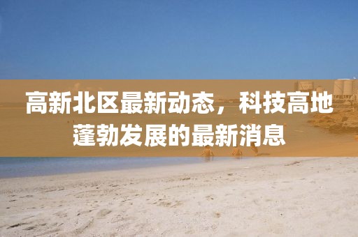 高新北區(qū)最新動(dòng)態(tài)，科技高地蓬勃發(fā)展的最新消息